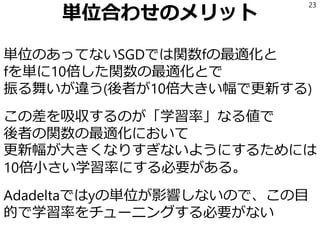 単位合わせのメリット
単位のあってないSGDでは関数fの最適化と
fを単に10倍した関数の最適化とで
振る舞いが違う(後者が10倍大きい幅で更新する)
この差を吸収するのが「学習率」なる値で
後者の関数の最適化において
更新幅が大きくなりすぎないようにするためには
10倍小さい学習率にする必要がある。
Adadeltaではyの単位が影響しないので、この目
的で学習率をチューニングする必要がない
23
 