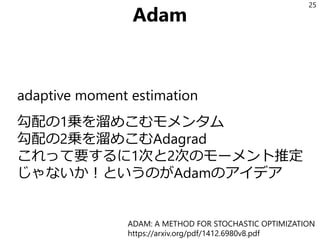 Adam
adaptive moment estimation
勾配の1乗を溜めこむモメンタム
勾配の2乗を溜めこむAdagrad
これって要するに1次と2次のモーメント推定
じゃないか！というのがAdamのアイデア
25
ADAM: A METHOD FOR STOCHASTIC OPTIMIZATION
https://arxiv.org/pdf/1412.6980v8.pdf
 