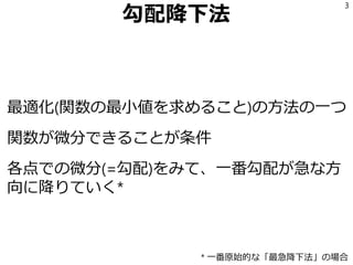 勾配降下法
最適化(関数の最小値を求めること)の方法の一つ
関数が微分できることが条件
各点での微分(=勾配)をみて、一番勾配が急な方
向に降りていく*
3
* 一番原始的な「最急降下法」の場合
 
