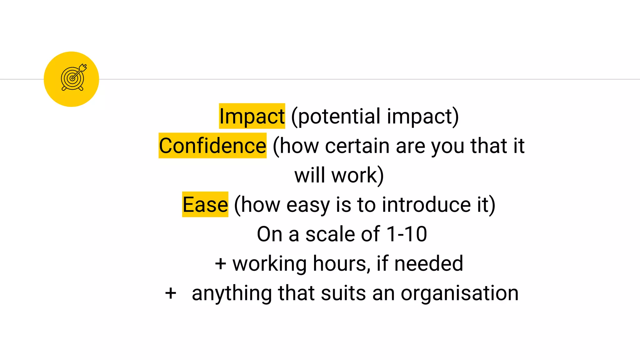 Impact (potential impact)
Confidence (how certain are you that it
will work)
Ease (how easy is to introduce it)
On a scale of 1-10
+ working hours, if needed
+ anything that suits an organisation
 