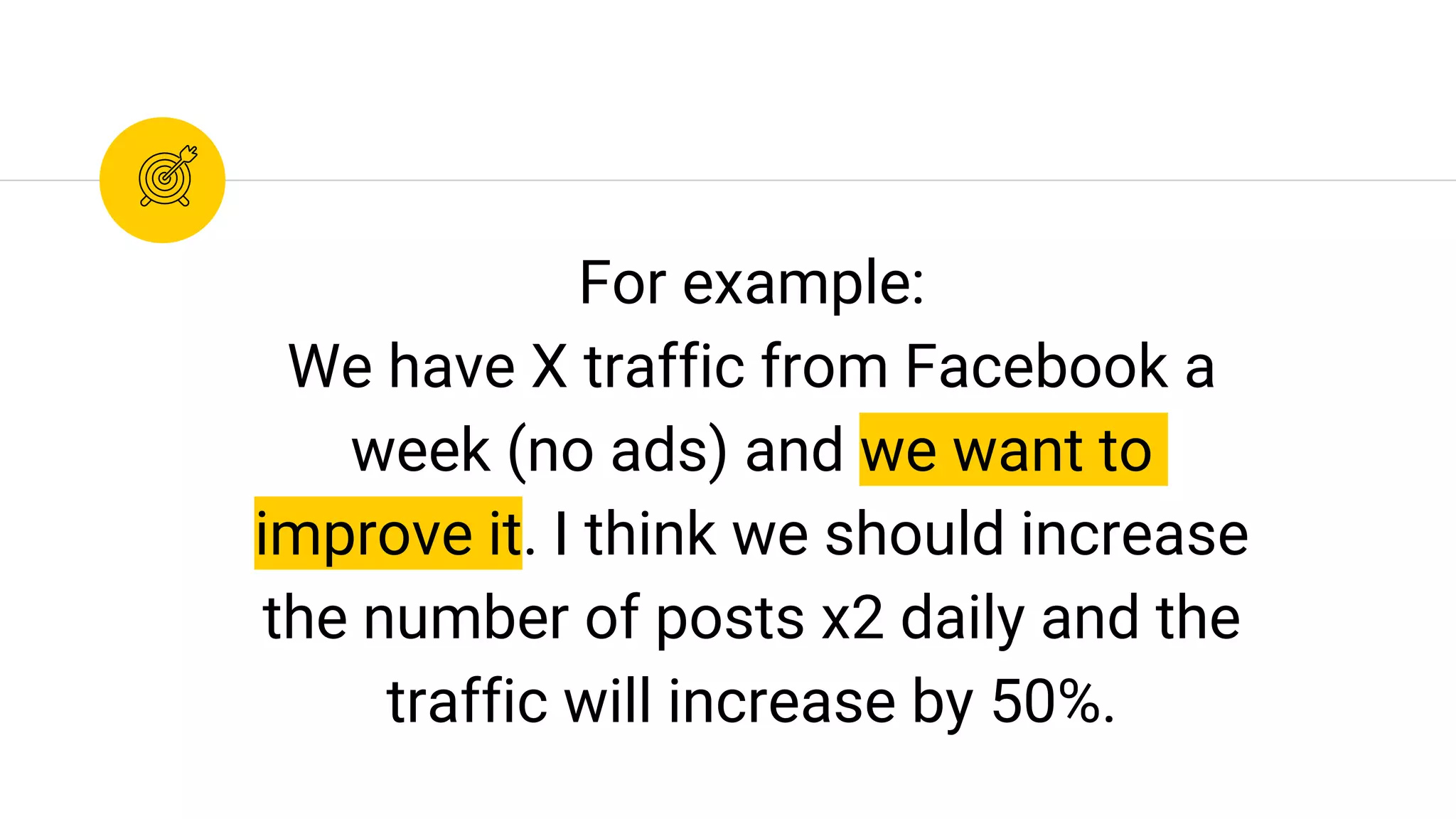 For example:
We have X traffic from Facebook a
week (no ads) and we want to
improve it. I think we should increase
the number of posts x2 daily and the
traffic will increase by 50%.
 