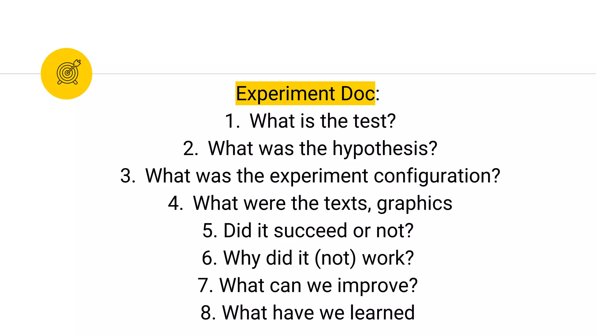 Experiment Doc:
1. What is the test?
2. What was the hypothesis?
3. What was the experiment configuration?
4. What were the texts, graphics
5. Did it succeed or not?
6. Why did it (not) work?
7. What can we improve?
8. What have we learned
 