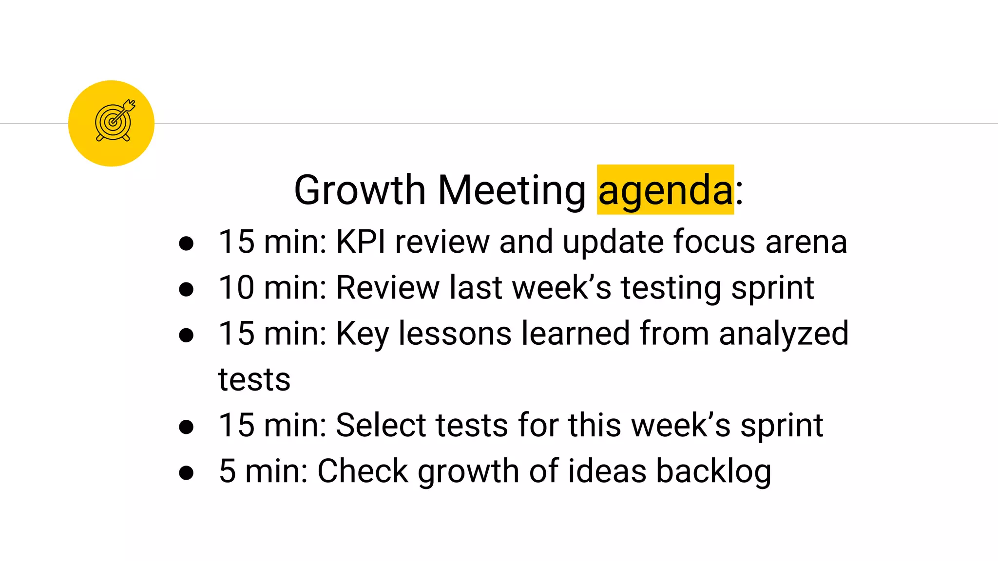 Growth Meeting agenda:
● 15 min: KPI review and update focus arena
● 10 min: Review last week’s testing sprint
● 15 min: Key lessons learned from analyzed
tests
● 15 min: Select tests for this week’s sprint
● 5 min: Check growth of ideas backlog
 