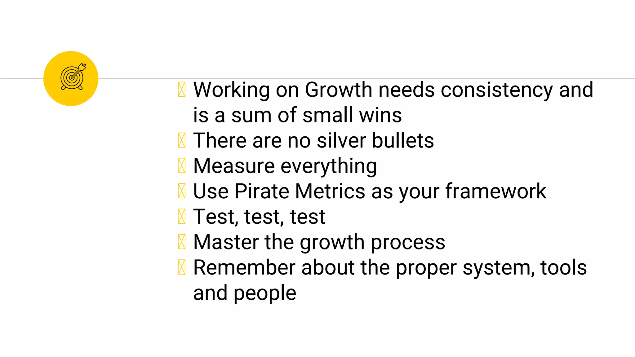 ◉ Working on Growth needs consistency and
is a sum of small wins
◉ There are no silver bullets
◉ Measure everything
◉ Use Pirate Metrics as your framework
◉ Test, test, test
◉ Master the growth process
◉ Remember about the proper system, tools
and people
 