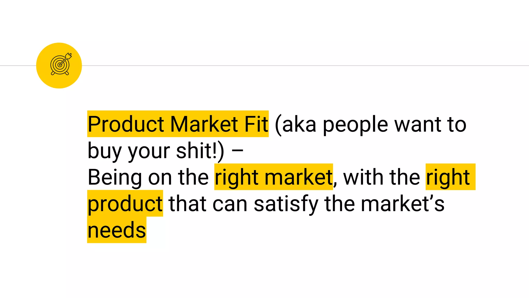 Product Market Fit (aka people want to
buy your shit!) –
Being on the right market, with the right
product that can satisfy the market’s
needs
 