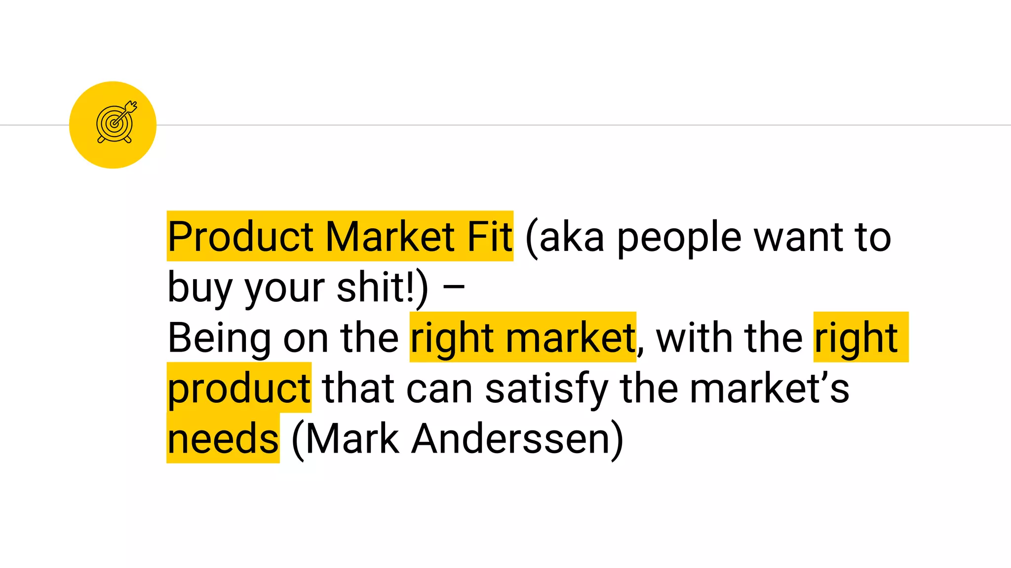 Product Market Fit (aka people want to
buy your shit!) –
Being on the right market, with the right
product that can satisfy the market’s
needs (Mark Anderssen)
 