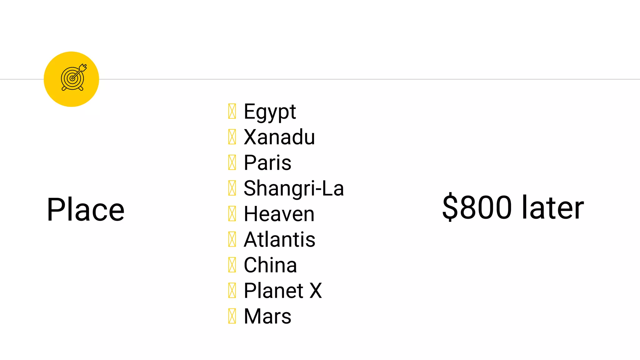 ◉ Egypt
◉ Xanadu
◉ Paris
◉ Shangri-La
◉ Heaven
◉ Atlantis
◉ China
◉ Planet X
◉ Mars
Place $800 later
 