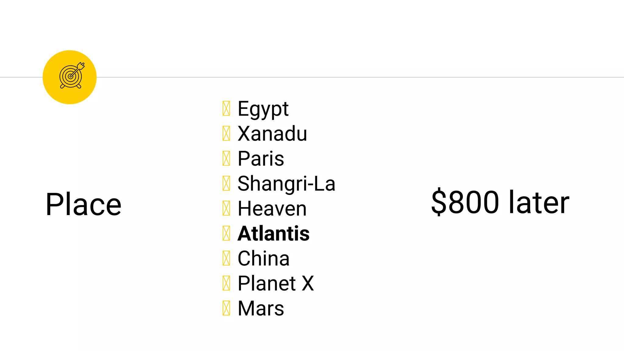 ◉ Egypt
◉ Xanadu
◉ Paris
◉ Shangri-La
◉ Heaven
◉ Atlantis
◉ China
◉ Planet X
◉ Mars
Place $800 later
 