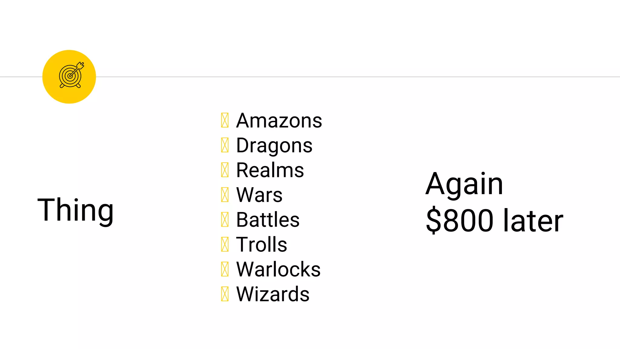 ◉ Amazons
◉ Dragons
◉ Realms
◉ Wars
◉ Battles
◉ Trolls
◉ Warlocks
◉ Wizards
Thing
Again
$800 later
 