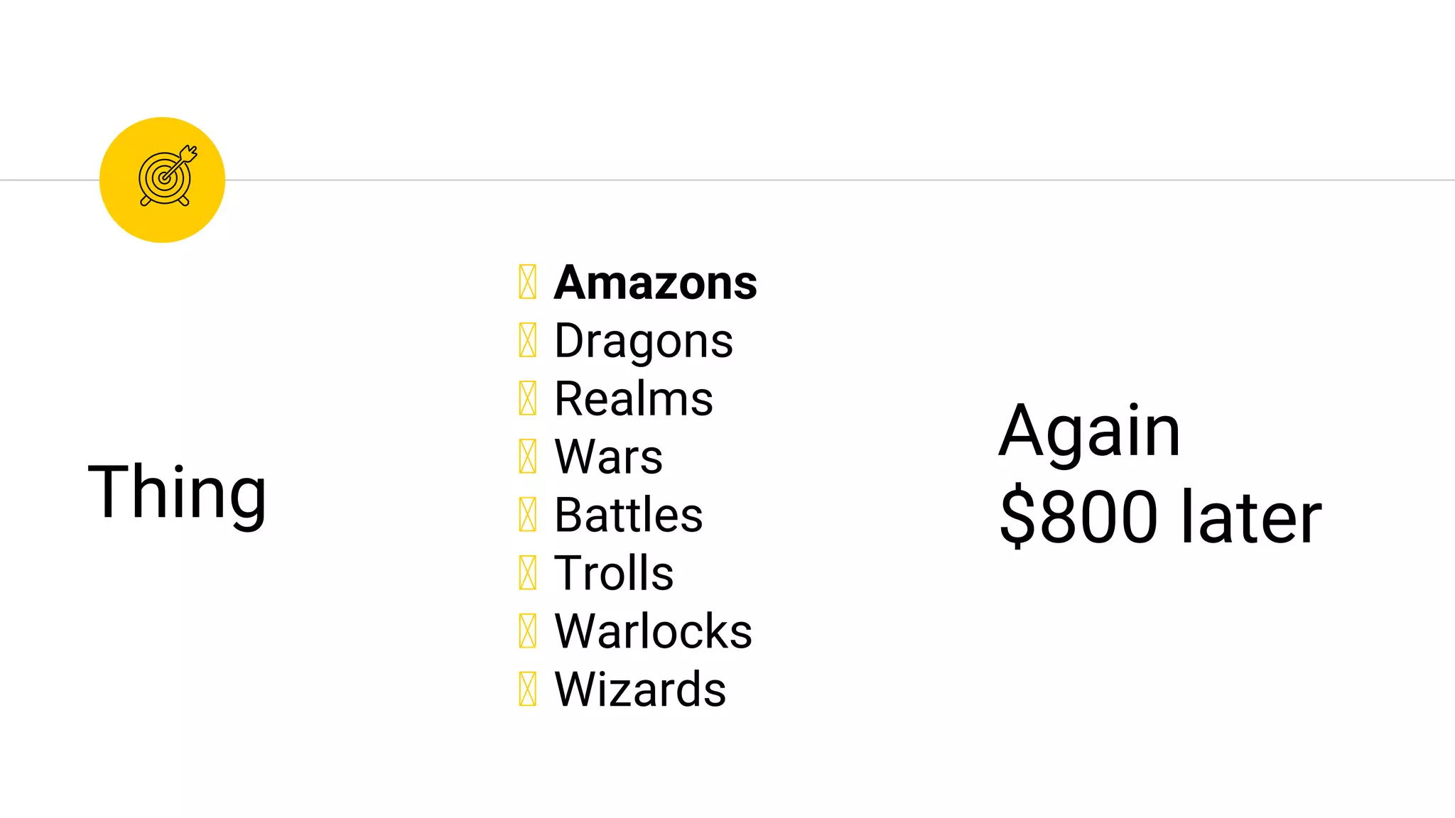 ◉ Amazons
◉ Dragons
◉ Realms
◉ Wars
◉ Battles
◉ Trolls
◉ Warlocks
◉ Wizards
Thing
Again
$800 later
 
