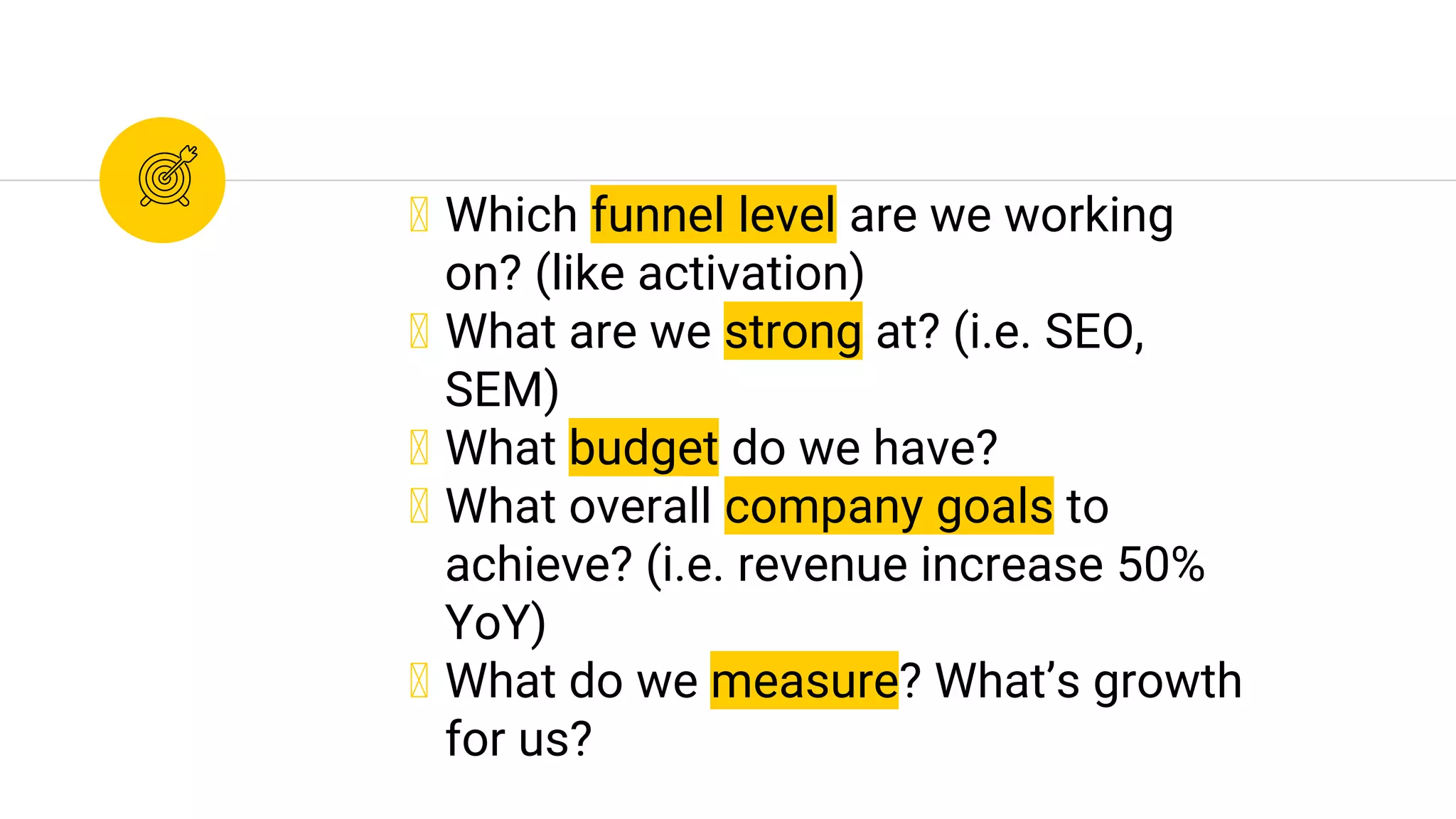 ◉ Which funnel level are we working
on? (like activation)
◉ What are we strong at? (i.e. SEO,
SEM)
◉ What budget do we have?
◉ What overall company goals to
achieve? (i.e. revenue increase 50%
YoY)
◉ What do we measure? What’s growth
for us?
 
