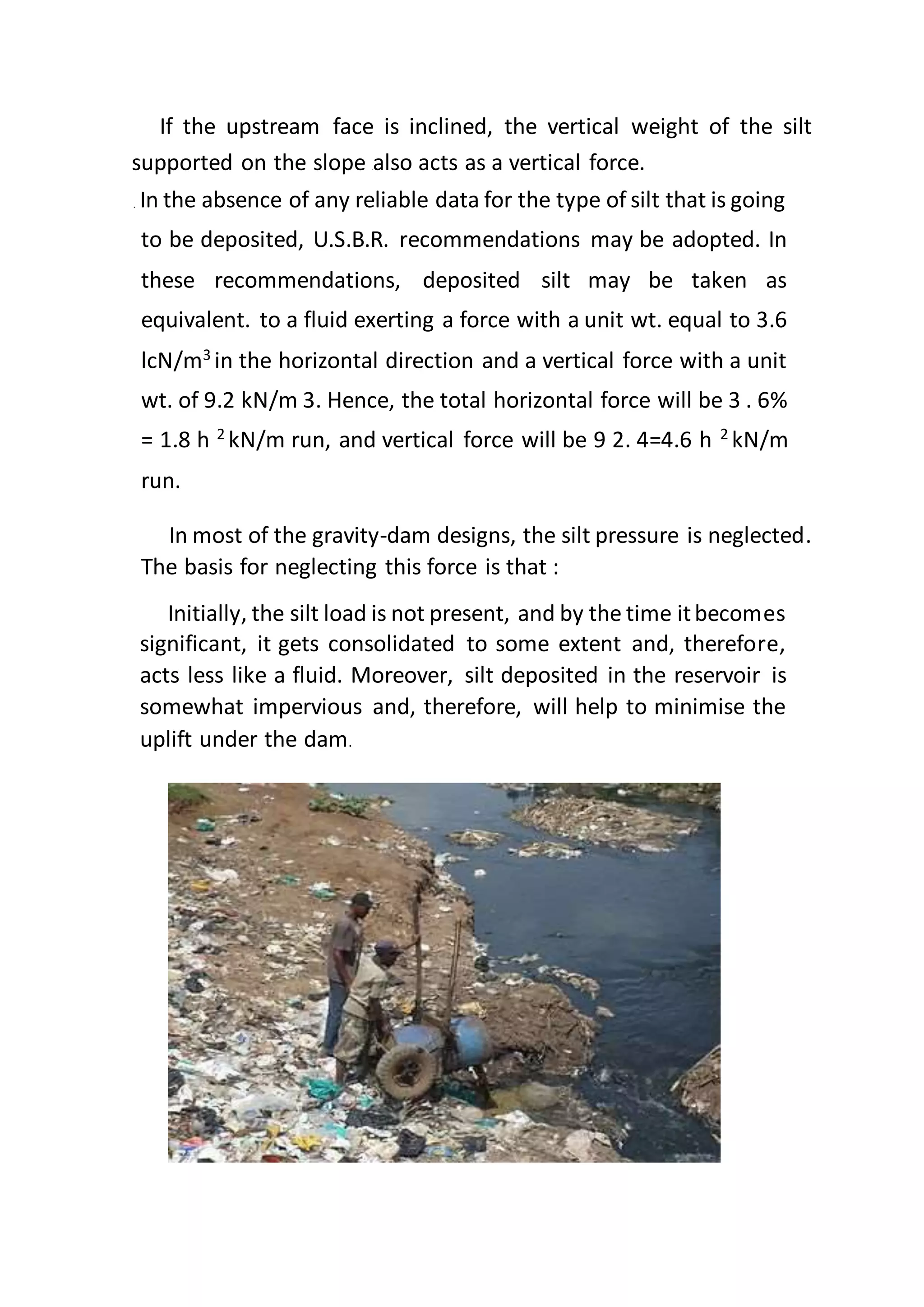 If the upstream face is inclined, the vertical weight of the silt
supported on the slope also acts as a vertical force.
In the absence of any reliable data for the type of silt that is going
to be deposited, U.S.B.R. recommendations may be adopted. In
these recommendations, deposited silt may be taken as
equivalent. to a fluid exerting a force with a unit wt. equal to 3.6
lcN/m3
in the horizontal direction and a vertical force with a unit
wt. of 9.2 kN/m 3. Hence, the total horizontal force will be 3 . 6%
= 1.8 h 2
kN/m run, and vertical force will be 9 2. 4=4.6 h 2
kN/m
run.
In most of the gravity-dam designs, the silt pressure is neglected.
The basis for neglecting this force is that :
Initially, the silt load is not present, and by the time itbecomes
significant, it gets consolidated to some extent and, therefore,
acts less like a fluid. Moreover, silt deposited in the reservoir is
somewhat impervious and, therefore, will help to minimise the
uplift under the dam.
 