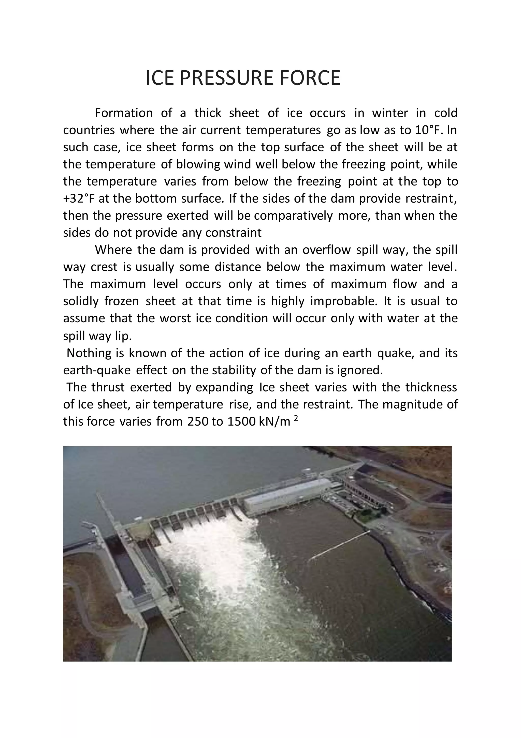 ICE PRESSURE FORCE
Formation of a thick sheet of ice occurs in winter in cold
countries where the air current temperatures go as low as to 10°F. In
such case, ice sheet forms on the top surface of the sheet will be at
the temperature of blowing wind well below the freezing point, while
the temperature varies from below the freezing point at the top to
+32°F at the bottom surface. If the sides of the dam provide restraint,
then the pressure exerted will be comparatively more, than when the
sides do not provide any constraint
Where the dam is provided with an overflow spill way, the spill
way crest is usually some distance below the maximum water level.
The maximum level occurs only at times of maximum flow and a
solidly frozen sheet at that time is highly improbable. It is usual to
assume that the worst ice condition will occur only with water at the
spill way lip.
Nothing is known of the action of ice during an earth quake, and its
earth-quake effect on the stability of the dam is ignored.
The thrust exerted by expanding Ice sheet varies with the thickness
of Ice sheet, air temperature rise, and the restraint. The magnitude of
this force varies from 250 to 1500 kN/m 2
 