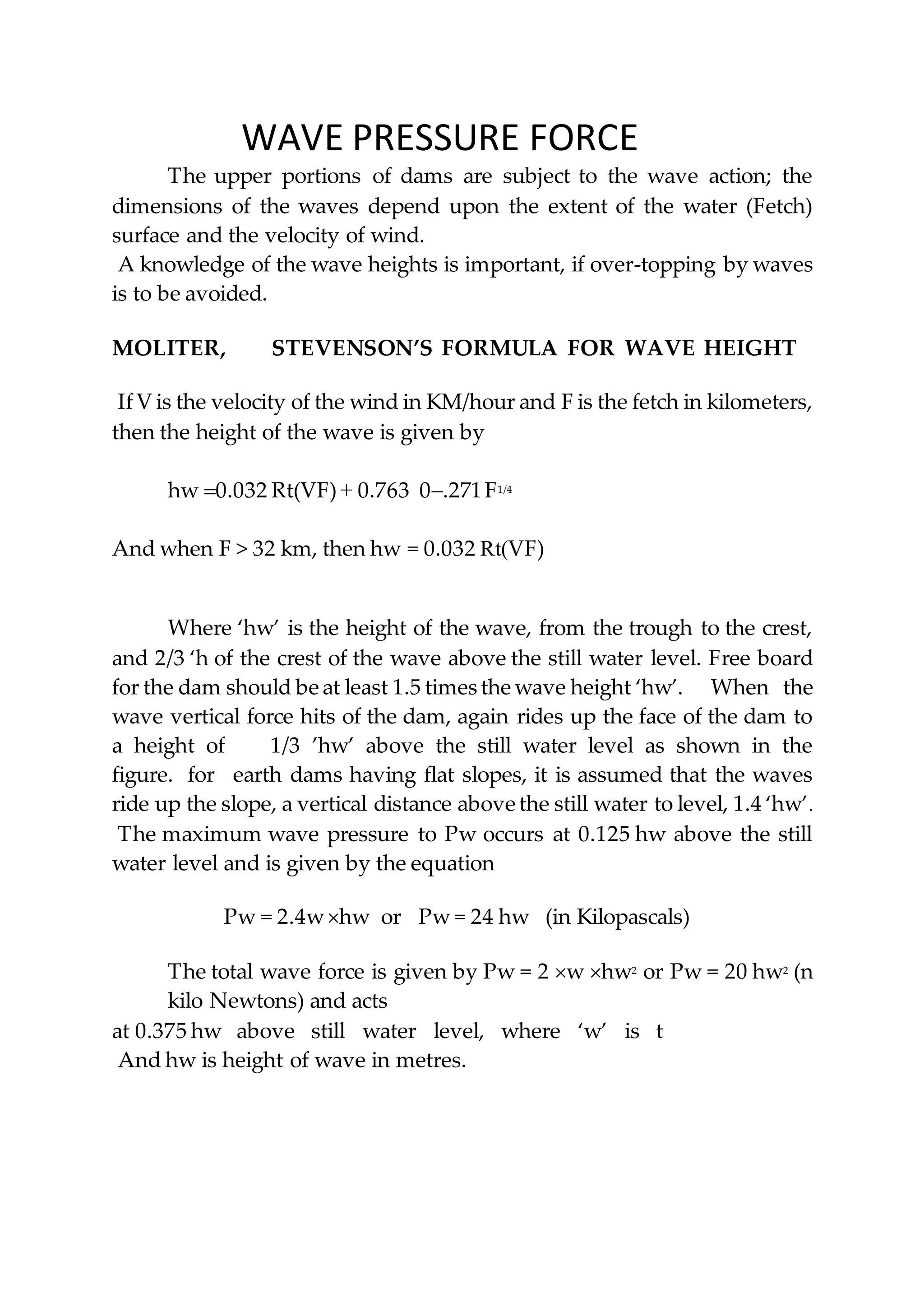 WAVE PRESSURE FORCE
The upper portions of dams are subject to the wave action; the
dimensions of the waves depend upon the extent of the water (Fetch)
surface and the velocity of wind.
A knowledge of the wave heights is important, if over-topping by waves
is to be avoided.
MOLITER, STEVENSON’S FORMULA FOR WAVE HEIGHT
IfV is the velocity of the wind in KM/hour and F is the fetch in kilometers,
then the height of the wave is given by
hw 0.032 Rt(VF) + 0.763 0.271F1/4
And when F > 32 km, then hw = 0.032 Rt(VF)
Where ‘hw’ is the height of the wave, from the trough to the crest,
and 2/3 ‘h of the crest of the wave above the still water level. Free board
for the dam should be at least 1.5 times the wave height ‘hw’. When the
wave vertical force hits of the dam, again rides up the face of the dam to
a height of 1/3 ’hw’ above the still water level as shown in the
figure. for earth dams having flat slopes, it is assumed that the waves
ride up the slope, a vertical distance above the still water to level, 1.4 ‘hw’.
The maximum wave pressure to Pw occurs at 0.125 hw above the still
water level and is given by the equation
Pw = 2.4whw or Pw = 24 hw (in Kilopascals)
The total wave force is given by Pw = 2 w hw2 or Pw = 20 hw2 (n
kilo Newtons) and acts
at 0.375 hw above still water level, where ‘w’ is t
And hw is height of wave in metres.
 