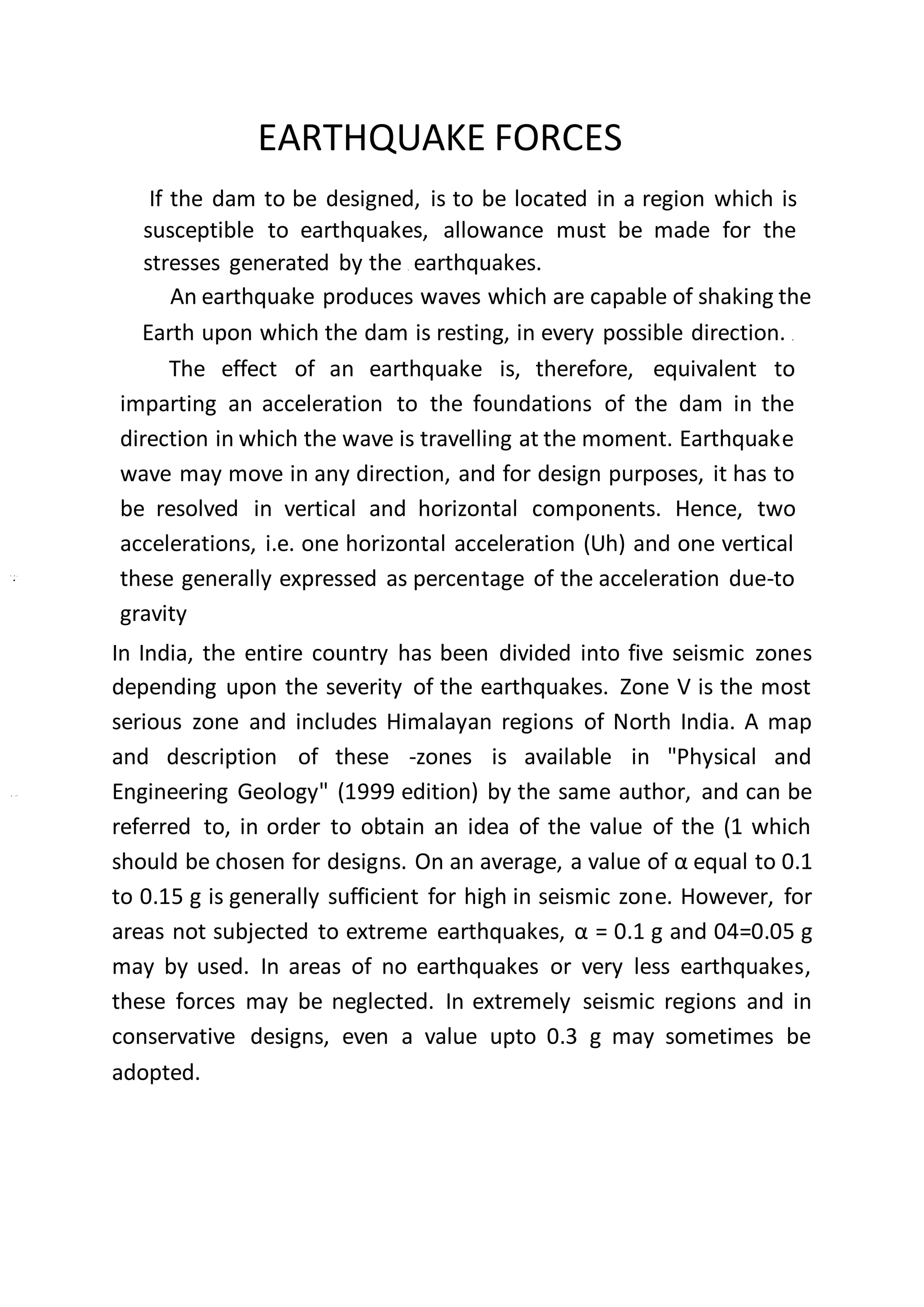 EARTHQUAKE FORCES
If the dam to be designed, is to be located in a region which is
susceptible to earthquakes, allowance must be made for the
stresses generated by the earthquakes.
An earthquake produces waves which are capable of shaking the
Earth upon which the dam is resting, in every possible direction.
The effect of an earthquake is, therefore, equivalent to
imparting an acceleration to the foundations of the dam in the
direction in which the wave is travelling at the moment. Earthquake
wave may move in any direction, and for design purposes, it has to
be resolved in vertical and horizontal components. Hence, two
accelerations, i.e. one horizontal acceleration (Uh) and one vertical
these generally expressed as percentage of the acceleration due-to
gravity
In India, the entire country has been divided into five seismic zones
depending upon the severity of the earthquakes. Zone V is the most
serious zone and includes Himalayan regions of North India. A map
and description of these -zones is available in "Physical and
Engineering Geology" (1999 edition) by the same author, and can be
referred to, in order to obtain an idea of the value of the (1 which
should be chosen for designs. On an average, a value of α equal to 0.1
to 0.15 g is generally sufficient for high in seismic zone. However, for
areas not subjected to extreme earthquakes, α = 0.1 g and 04=0.05 g
may by used. In areas of no earthquakes or very less earthquakes,
these forces may be neglected. In extremely seismic regions and in
conservative designs, even a value upto 0.3 g may sometimes be
adopted.
 