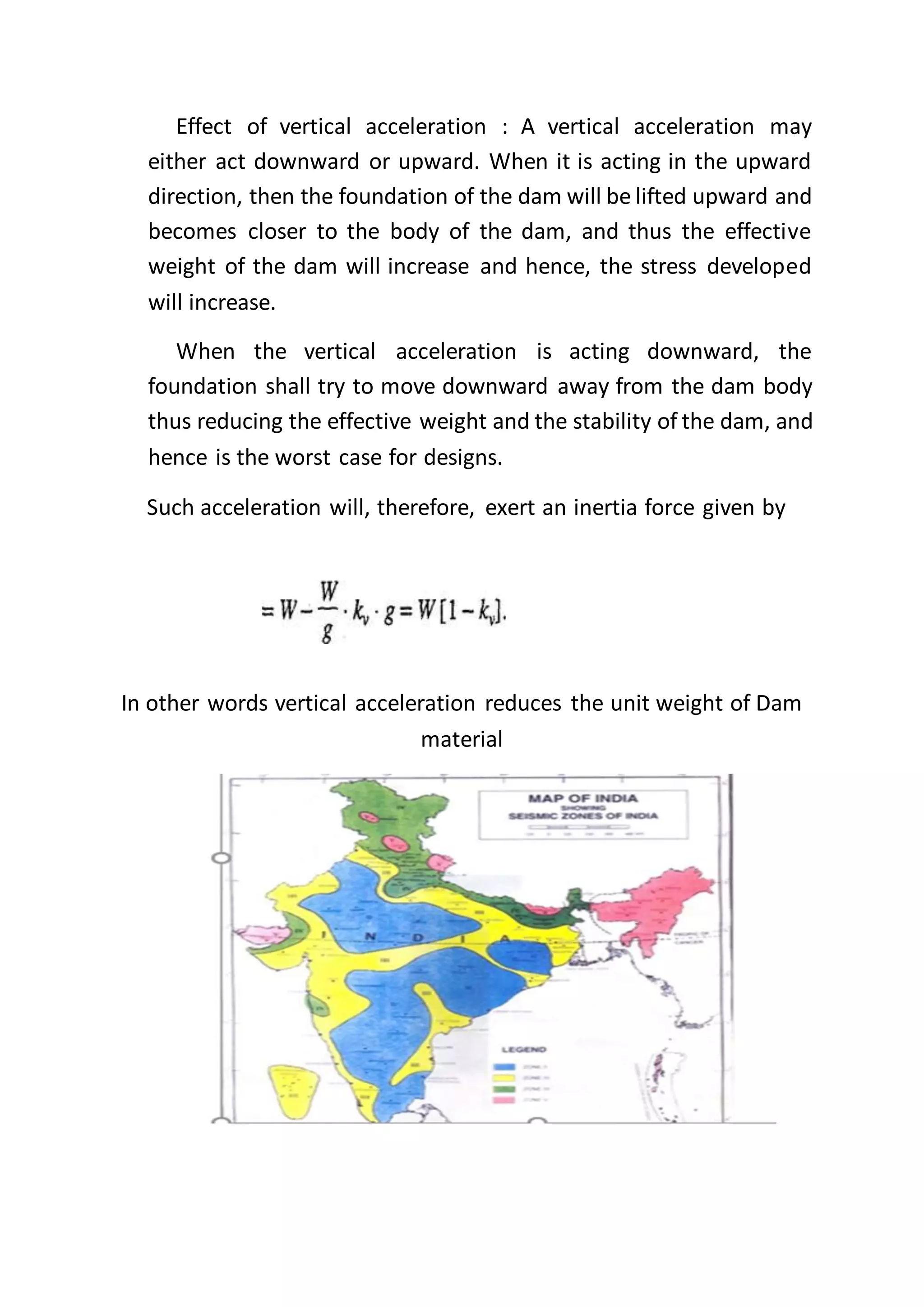 Effect of vertical acceleration : A vertical acceleration may
either act downward or upward. When it is acting in the upward
direction, then the foundation of the dam will be lifted upward and
becomes closer to the body of the dam, and thus the effective
weight of the dam will increase and hence, the stress developed
will increase.
When the vertical acceleration is acting downward, the
foundation shall try to move downward away from the dam body
thus reducing the effective weight and the stability of the dam, and
hence is the worst case for designs.
Such acceleration will, therefore, exert an inertia force given by
In other words vertical acceleration reduces the unit weight of Dam
material
 