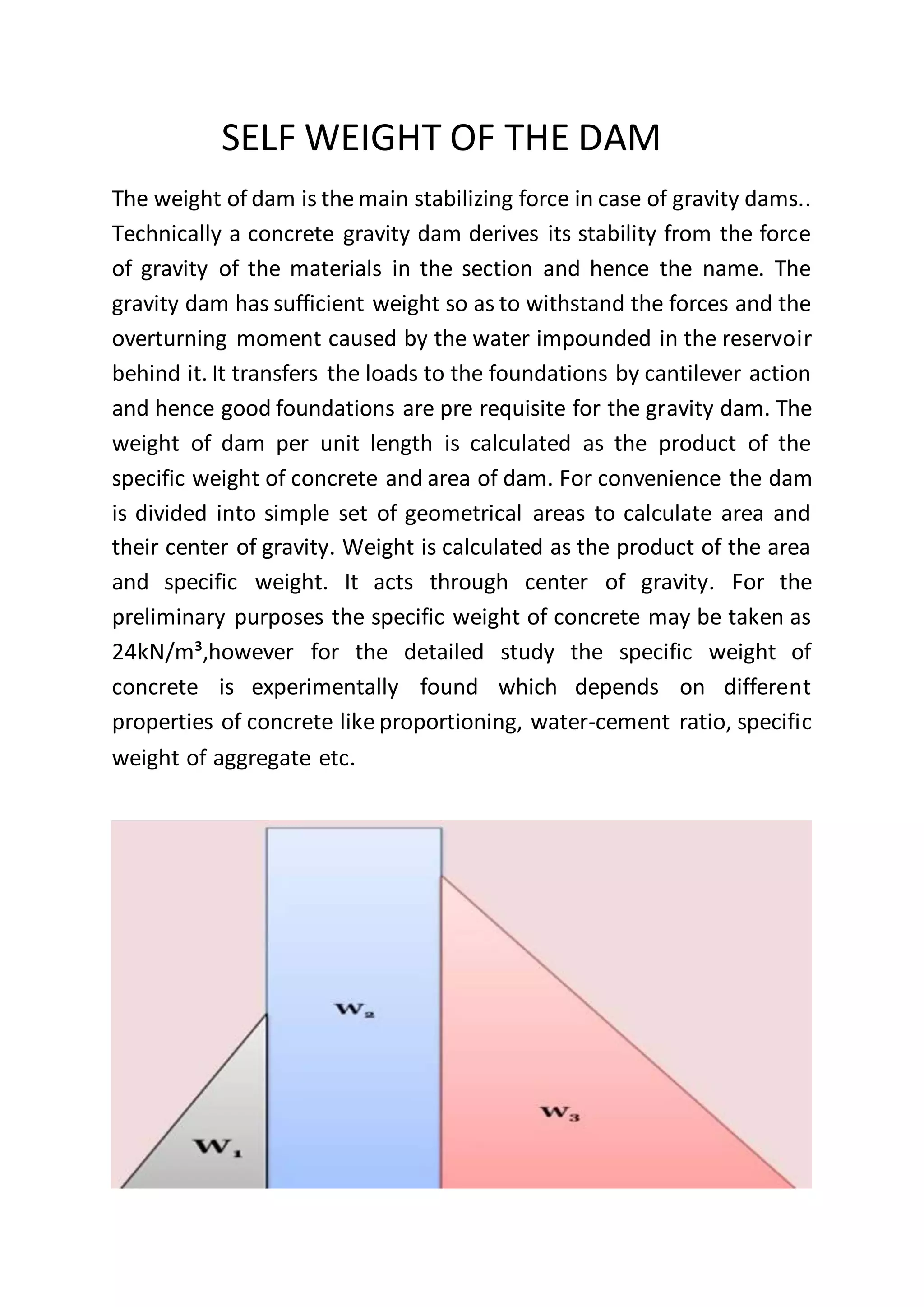 SELF WEIGHT OF THE DAM
The weight of dam is the main stabilizing force in case of gravity dams..
Technically a concrete gravity dam derives its stability from the force
of gravity of the materials in the section and hence the name. The
gravity dam has sufficient weight so as to withstand the forces and the
overturning moment caused by the water impounded in the reservoir
behind it. It transfers the loads to the foundations by cantilever action
and hence good foundations are pre requisite for the gravity dam. The
weight of dam per unit length is calculated as the product of the
specific weight of concrete and area of dam. For convenience the dam
is divided into simple set of geometrical areas to calculate area and
their center of gravity. Weight is calculated as the product of the area
and specific weight. It acts through center of gravity. For the
preliminary purposes the specific weight of concrete may be taken as
24kN/m³,however for the detailed study the specific weight of
concrete is experimentally found which depends on different
properties of concrete like proportioning, water-cement ratio, specific
weight of aggregate etc.
 