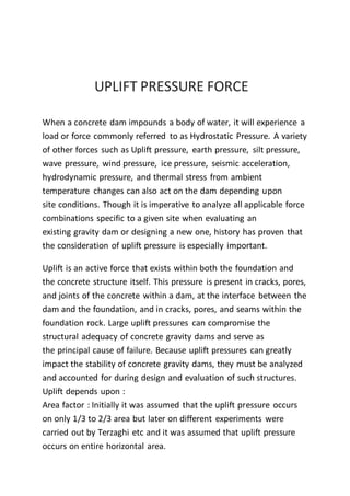 UPLIFT PRESSURE FORCE
When a concrete dam impounds a body of water, it will experience a
load or force commonly referred to as Hydrostatic Pressure. A variety
of other forces such as Uplift pressure, earth pressure, silt pressure,
wave pressure, wind pressure, ice pressure, seismic acceleration,
hydrodynamic pressure, and thermal stress from ambient
temperature changes can also act on the dam depending upon
site conditions. Though it is imperative to analyze all applicable force
combinations specific to a given site when evaluating an
existing gravity dam or designing a new one, history has proven that
the consideration of uplift pressure is especially important.
Uplift is an active force that exists within both the foundation and
the concrete structure itself. This pressure is present in cracks, pores,
and joints of the concrete within a dam, at the interface between the
dam and the foundation, and in cracks, pores, and seams within the
foundation rock. Large uplift pressures can compromise the
structural adequacy of concrete gravity dams and serve as
the principal cause of failure. Because uplift pressures can greatly
impact the stability of concrete gravity dams, they must be analyzed
and accounted for during design and evaluation of such structures.
Uplift depends upon :
Area factor : Initially it was assumed that the uplift pressure occurs
on only 1/3 to 2/3 area but later on different experiments were
carried out by Terzaghi etc and it was assumed that uplift pressure
occurs on entire horizontal area.
 