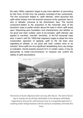 the early 1900s, engineers began to pay more attention to accounting
for this force. At that time, the practice consisted of two components.
The first component related to “uplift intensity” which assumed that
uplift varied linearly from full reservoir pressure at the upstream face to
zero or tailwater pressure at the downstream face. The second
component related to the proportion of the horizontal area of the
structure’s base or partial section above the base in which uplift acted
upon. Depending upon foundation rock characteristics and whether or
not grout and drain curtains were to be included, uplift intensity was
applied to one-third, one-half, two-thirds, or the full horizontal base
area. It wasn’t until the 1950s that engineers began to adopt the more
conservative approach of applying uplift to the full base area
regardless of whether or not grout and drain curtains were to be
included. Since uplift can be a significant destabilizing force, any design
or evaluation should properly account for it. In certain cases, it may be
appropriate to install instrumentation to measure and confirm the
validity of uplift assumptions.
Remnants of Austin (Bayless) Dam one day after failure. The dam's failure
due to sliding can be directly attributable to the designer admittedly
neglecting to account for uplift pressure due to a misguided approach in
crediting certain design features with the ability to completely eliminate this
force.
 