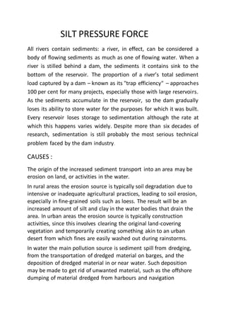 SILT PRESSURE FORCE
All rivers contain sediments: a river, in effect, can be considered a
body of flowing sediments as much as one of flowing water. When a
river is stilled behind a dam, the sediments it contains sink to the
bottom of the reservoir. The proportion of a river’s total sediment
load captured by a dam – known as its "trap efficiency" – approaches
100 per cent for many projects, especially those with large reservoirs.
As the sediments accumulate in the reservoir, so the dam gradually
loses its ability to store water for the purposes for which it was built.
Every reservoir loses storage to sedimentation although the rate at
which this happens varies widely. Despite more than six decades of
research, sedimentation is still probably the most serious technical
problem faced by the dam industry.
CAUSES :
The origin of the increased sediment transport into an area may be
erosion on land, or activities in the water.
In rural areas the erosion source is typically soil degradation due to
intensive or inadequate agricultural practices, leading to soil erosion,
especially in fine-grained soils such as loess. The result will be an
increased amount of silt and clay in the water bodies that drain the
area. In urban areas the erosion source is typically construction
activities, since this involves clearing the original land-covering
vegetation and temporarily creating something akin to an urban
desert from which fines are easily washed out during rainstorms.
In water the main pollution source is sediment spill from dredging,
from the transportation of dredged material on barges, and the
deposition of dredged material in or near water. Such deposition
may be made to get rid of unwanted material, such as the offshore
dumping of material dredged from harbours and navigation
 
