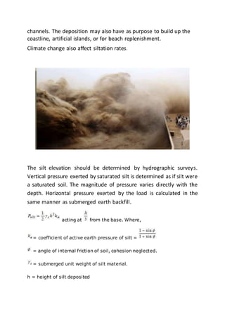 channels. The deposition may also have as purpose to build up the
coastline, artificial islands, or for beach replenishment.
Climate change also affect siltation rates.
The silt elevation should be determined by hydrographic surveys.
Vertical pressure exerted by saturated silt is determined as if silt were
a saturated soil. The magnitude of pressure varies directly with the
depth. Horizontal pressure exerted by the load is calculated in the
same manner as submerged earth backfill.
acting at from the base. Where,
= coefficient of active earth pressure of silt =
= angle of internal friction of soil, cohesion neglected.
= submerged unit weight of silt material.
h = height of silt deposited
 