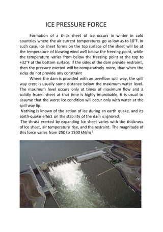 ICE PRESSURE FORCE
Formation of a thick sheet of ice occurs in winter in cold
countries where the air current temperatures go as low as to 10°F. In
such case, ice sheet forms on the top surface of the sheet will be at
the temperature of blowing wind well below the freezing point, while
the temperature varies from below the freezing point at the top to
+32°F at the bottom surface. If the sides of the dam provide restraint,
then the pressure exerted will be comparatively more, than when the
sides do not provide any constraint
Where the dam is provided with an overflow spill way, the spill
way crest is usually some distance below the maximum water level.
The maximum level occurs only at times of maximum flow and a
solidly frozen sheet at that time is highly improbable. It is usual to
assume that the worst ice condition will occur only with water at the
spill way lip.
Nothing is known of the action of ice during an earth quake, and its
earth-quake effect on the stability of the dam is ignored.
The thrust exerted by expanding Ice sheet varies with the thickness
of Ice sheet, air temperature rise, and the restraint. The magnitude of
this force varies from 250 to 1500 kN/m 2
 
