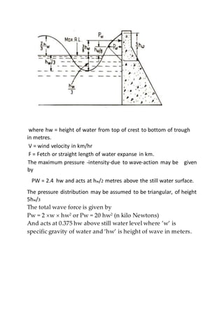 where hw = height of water from top of crest to bottom of trough
in metres.
V = wind velocity in km/hr
F = Fetch or straight length of water expanse in km.
The maximum pressure -intensity-due to wave-action may be given
by
PW = 2.4 hw and acts at hw/2 metres above the still water surface.
The pressure distribution may be assumed to be triangular, of height
5hw/3
The total wave force is given by
Pw = 2 w hw2 or Pw = 20 hw2 (n kilo Newtons)
And acts at 0.375 hw above still water level where ’w’ is
specific gravity of water and ‘hw’ is height of wave in meters.
 