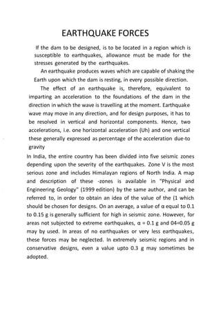 EARTHQUAKE FORCES
If the dam to be designed, is to be located in a region which is
susceptible to earthquakes, allowance must be made for the
stresses generated by the earthquakes.
An earthquake produces waves which are capable of shaking the
Earth upon which the dam is resting, in every possible direction.
The effect of an earthquake is, therefore, equivalent to
imparting an acceleration to the foundations of the dam in the
direction in which the wave is travelling at the moment. Earthquake
wave may move in any direction, and for design purposes, it has to
be resolved in vertical and horizontal components. Hence, two
accelerations, i.e. one horizontal acceleration (Uh) and one vertical
these generally expressed as percentage of the acceleration due-to
gravity
In India, the entire country has been divided into five seismic zones
depending upon the severity of the earthquakes. Zone V is the most
serious zone and includes Himalayan regions of North India. A map
and description of these -zones is available in "Physical and
Engineering Geology" (1999 edition) by the same author, and can be
referred to, in order to obtain an idea of the value of the (1 which
should be chosen for designs. On an average, a value of α equal to 0.1
to 0.15 g is generally sufficient for high in seismic zone. However, for
areas not subjected to extreme earthquakes, α = 0.1 g and 04=0.05 g
may by used. In areas of no earthquakes or very less earthquakes,
these forces may be neglected. In extremely seismic regions and in
conservative designs, even a value upto 0.3 g may sometimes be
adopted.
 