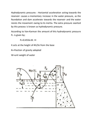 Hydrodynamic pressures : Horizontal acceleration acting towards the
reservoir causes a momentary increase in the water pressure, as the
foundation and dam accelerate towards the reservoir and the water
resists the movement owing to its inertia. The extra pressure exerted
by this process is known as hydrodynamic pressure.
According to Von-Karman the amount of this hydrodynamic pressure
Pe is given by:
Pe=0.455khW. H2
It acts at the height of 4h/3π from the base
Kh=fraction of gravity adopted
W=unit weight of water
 
