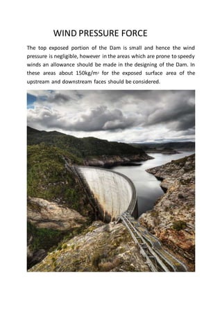 WIND PRESSURE FORCE
The top exposed portion of the Dam is small and hence the wind
pressure is negligible, however in the areas which are prone to speedy
winds an allowance should be made in the designing of the Dam. In
these areas about 150kg/m2 for the exposed surface area of the
upstream and downstream faces should be considered.
 