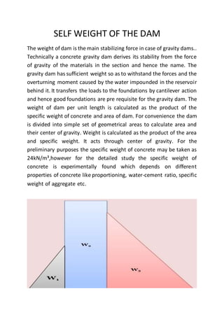 SELF WEIGHT OF THE DAM
The weight of dam is the main stabilizing force in case of gravity dams..
Technically a concrete gravity dam derives its stability from the force
of gravity of the materials in the section and hence the name. The
gravity dam has sufficient weight so as to withstand the forces and the
overturning moment caused by the water impounded in the reservoir
behind it. It transfers the loads to the foundations by cantilever action
and hence good foundations are pre requisite for the gravity dam. The
weight of dam per unit length is calculated as the product of the
specific weight of concrete and area of dam. For convenience the dam
is divided into simple set of geometrical areas to calculate area and
their center of gravity. Weight is calculated as the product of the area
and specific weight. It acts through center of gravity. For the
preliminary purposes the specific weight of concrete may be taken as
24kN/m³,however for the detailed study the specific weight of
concrete is experimentally found which depends on different
properties of concrete like proportioning, water-cement ratio, specific
weight of aggregate etc.
 