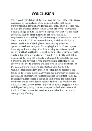 CONCLUSION
The correct calculation of the forces on the dam is the main aim of
engineers in the analysis of dam since it helps in the cost
minimization. Furthermore, the realistic calculation of loads may
reduce the chances of dam failure which otherwise may cause
heavy damage both to life as well as property. that it is the most
economic section and satisfies all the conditions and
requirements of stability. The preliminary dam section is selected
based on the U.S.B.R. recommendations, and the stability and
stress conditions of the high concrete gravity dam are
approximated and analyzed for varying horizontal earthquake
intensity and unvarying other loads, using two-dimensional
gravity method and finite element method. The horizontal earth-
quake intensities are perturbed from 0.10 g - 0.30 g with 0.05g
increment, keeping other loads unchanged, to calculate the total
horizontal and vertical forces and moments at the toe of the
gravity dam, and to examine the stability and stress conditions of
the dam using the two methods. Dealing with the U.S.B.R.
recommended initial dam section, the stabilizing moments are
found to de- crease significantly with the increment of horizontal
earthquake intensity, indicating endanger to the dam stability,
thus larger dam section is designed to increase the stabilizing
moments and to make it safe against failure. The results of the
horizontal earthquake intensity perturb- bation suggest that the
stability of the gravity dam en- dangers with the increment of
horizontal earthquake in- tensities unless the dam section is
enlarged significantly.
 