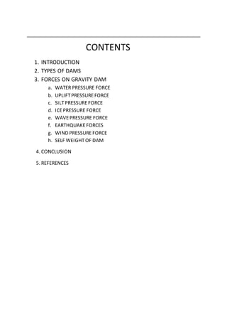 CONTENTS
1. INTRODUCTION
2. TYPES OF DAMS
3. FORCES ON GRAVITY DAM
a. WATER PRESSURE FORCE
b. UPLIFTPRESSUREFORCE
c. SILTPRESSUREFORCE
d. ICEPRESSURE FORCE
e. WAVEPRESSURE FORCE
f. EARTHQUAKEFORCES
g. WIND PRESSUREFORCE
h. SELF WEIGHTOF DAM
4. CONCLUSION
5. REFERENCES
 