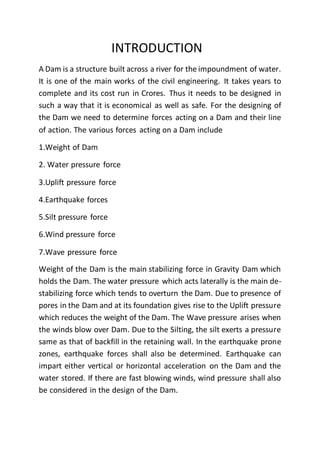 INTRODUCTION
A Dam is a structure built across a river for the impoundment of water.
It is one of the main works of the civil engineering. It takes years to
complete and its cost run in Crores. Thus it needs to be designed in
such a way that it is economical as well as safe. For the designing of
the Dam we need to determine forces acting on a Dam and their line
of action. The various forces acting on a Dam include
1.Weight of Dam
2. Water pressure force
3.Uplift pressure force
4.Earthquake forces
5.Silt pressure force
6.Wind pressure force
7.Wave pressure force
Weight of the Dam is the main stabilizing force in Gravity Dam which
holds the Dam. The water pressure which acts laterally is the main de-
stabilizing force which tends to overturn the Dam. Due to presence of
pores in the Dam and at its foundation gives rise to the Uplift pressure
which reduces the weight of the Dam. The Wave pressure arises when
the winds blow over Dam. Due to the Silting, the silt exerts a pressure
same as that of backfill in the retaining wall. In the earthquake prone
zones, earthquake forces shall also be determined. Earthquake can
impart either vertical or horizontal acceleration on the Dam and the
water stored. If there are fast blowing winds, wind pressure shall also
be considered in the design of the Dam.
 