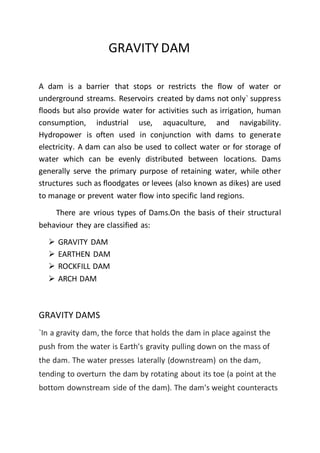 GRAVITY DAM
A dam is a barrier that stops or restricts the flow of water or
underground streams. Reservoirs created by dams not only` suppress
floods but also provide water for activities such as irrigation, human
consumption, industrial use, aquaculture, and navigability.
Hydropower is often used in conjunction with dams to generate
electricity. A dam can also be used to collect water or for storage of
water which can be evenly distributed between locations. Dams
generally serve the primary purpose of retaining water, while other
structures such as floodgates or levees (also known as dikes) are used
to manage or prevent water flow into specific land regions.
There are vrious types of Dams.On the basis of their structural
behaviour they are classified as:
 GRAVITY DAM
 EARTHEN DAM
 ROCKFILL DAM
 ARCH DAM
GRAVITY DAMS
`In a gravity dam, the force that holds the dam in place against the
push from the water is Earth's gravity pulling down on the mass of
the dam. The water presses laterally (downstream) on the dam,
tending to overturn the dam by rotating about its toe (a point at the
bottom downstream side of the dam). The dam's weight counteracts
 