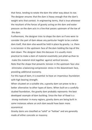 that force, tending to rotate the dam the other way about its toe.
The designer ensures that the dam is heavy enough that the dam's
weight wins that contest. In engineering terms, that is true whenever
the resultant of the forces of gravity acting on the dam and water
pressure on the dam acts in a line that passes upstream of the toe of
the dam.
Furthermore, the designer tries to shape the dam so if one were to
consider the part of dam above any particular height to be a whole
dam itself, that dam also would be held in place by gravity. i.e. there
is no tension in the upstream face of the dam holding the top of the
dam down. The designer does this because it is usually more
practical to make a dam of material essentially just piled up than to
make the material stick together against vertical tension.
Note that the shape that prevents tension in the upstream face also
eliminates a balancing compression stress in the downstream face,
providing additional economy.
For this type of dam, it is essential to have an impervious foundation
with high bearing strength.
When situated on a suitable site, a gravity dam can prove to be a
better alternative to other types of dams. When built on a carefully
studied foundation, the gravity dam probably represents the best
developed example of dam building. Since the fear of flood is a
strong motivator in many regions, gravity dams are being built in
some instances where an arch dam would have been more
economical.
Gravity dams are classified as "solid" or "hollow" and are generally
made of either concrete or masonry
 