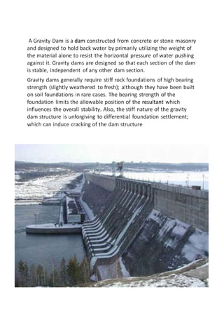 A Gravity Dam is a dam constructed from concrete or stone masonry
and designed to hold back water by primarily utilizing the weight of
the material alone to resist the horizontal pressure of water pushing
against it. Gravity dams are designed so that each section of the dam
is stable, independent of any other dam section.
Gravity dams generally require stiff rock foundations of high bearing
strength (slightly weathered to fresh); although they have been built
on soil foundations in rare cases. The bearing strength of the
foundation limits the allowable position of the resultant which
influences the overall stability. Also, the stiff nature of the gravity
dam structure is unforgiving to differential foundation settlement;
which can induce cracking of the dam structure
 