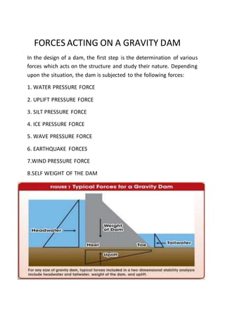 FORCES ACTING ON A GRAVITY DAM
In the design of a dam, the first step is the determination of various
forces which acts on the structure and study their nature. Depending
upon the situation, the dam is subjected to the following forces:
1. WATER PRESSURE FORCE
2. UPLIFT PRESSURE FORCE
3. SILT PRESSURE FORCE
4. ICE PRESSURE FORCE
5. WAVE PRESSURE FORCE
6. EARTHQUAKE FORCES
7.WIND PRESSURE FORCE
8.SELF WEIGHT OF THE DAM
 