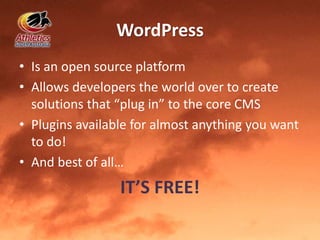 WordPress
• Is an open source platform
• Allows developers the world over to create
solutions that “plug in” to the core CMS
• Plugins available for almost anything you want
to do!
• And best of all…
IT’S FREE!
 