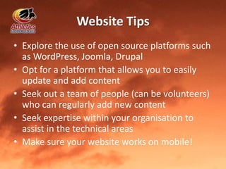 Website Tips
• Explore the use of open source platforms such
as WordPress, Joomla, Drupal
• Opt for a platform that allows you to easily
update and add content
• Seek out a team of people (can be volunteers)
who can regularly add new content
• Seek expertise within your organisation to
assist in the technical areas
• Make sure your website works on mobile!
 
