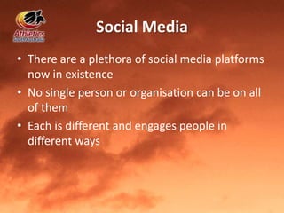 Social Media
• There are a plethora of social media platforms
now in existence
• No single person or organisation can be on all
of them
• Each is different and engages people in
different ways
 