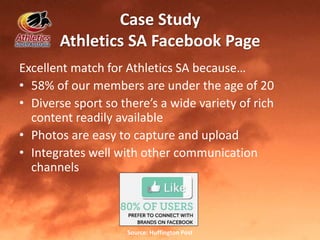 Case Study
Athletics SA Facebook Page
Excellent match for Athletics SA because…
• 58% of our members are under the age of 20
• Diverse sport so there’s a wide variety of rich
content readily available
• Photos are easy to capture and upload
• Integrates well with other communication
channels
Source: Huffington Post
 