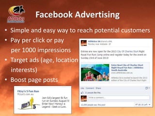 Facebook Advertising
• Simple and easy way to reach potential customers
• Pay per click or pay
per 1000 impressions
• Target ads (age, location
interests)
• Boost page posts
 