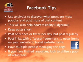 Facebook Tips
• Use analytics to discover what posts are most
popular and post more of that content
• This will also help boost visibility (Edgerank)
• Keep posts short
• Post only once or twice per day, but post regularly
• Post links, with a “teaser” summary, to news items
on your website to boost website traffic
• Have multiple people managing the page
• If you have limited resources, look to utilise a pool
of volunteers
 