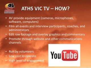 ATHS VIC TV – HOW?
• AV provide equipment (cameras, microphones,
software, computers)
• Film all events and interview participants, coaches, and
administrators
• Edit raw footage and overlay graphics and commentary
• Promote through website and other communications
channels
• Run by volunteers
• Low cost to operate
• High level of engagement
 