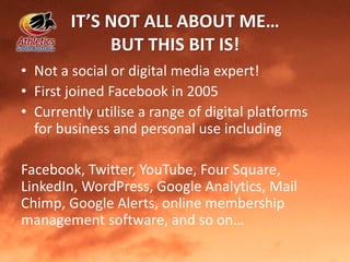 IT’S NOT ALL ABOUT ME…
BUT THIS BIT IS!
• Not a social or digital media expert!
• First joined Facebook in 2005
• Currently utilise a range of digital platforms
for business and personal use including
Facebook, Twitter, YouTube, Four Square,
LinkedIn, WordPress, Google Analytics, Mail
Chimp, Google Alerts, online membership
management software, and so on…
 