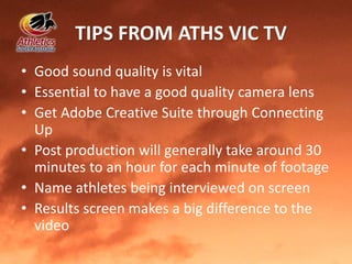 TIPS FROM ATHS VIC TV
• Good sound quality is vital
• Essential to have a good quality camera lens
• Get Adobe Creative Suite through Connecting
Up
• Post production will generally take around 30
minutes to an hour for each minute of footage
• Name athletes being interviewed on screen
• Results screen makes a big difference to the
video
 