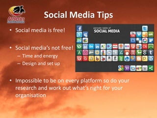 Social Media Tips
• Social media is free!
• Social media’s not free!
– Time and energy
– Design and set up
• Impossible to be on every platform so do your
research and work out what’s right for your
organisation
 