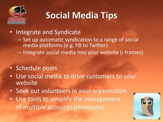 Social Media Tips
• Integrate and Syndicate
– Set up automatic syndication to a range of social
media platforms (e.g. FB to Twitter)
– Integrate social media into your website (i-frames)
• Schedule posts
• Use social media to drive customers to your
website
• Seek out volunteers in your organisation
• Use tools to simplify the management
of multiple accounts (Hootsuite)
 