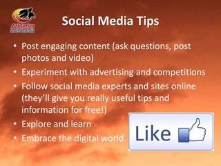 Social Media Tips
• Post engaging content (ask questions, post
photos and video)
• Experiment with advertising and competitions
• Follow social media experts and sites online
(they’ll give you really useful tips and
information for free!)
• Explore and learn
• Embrace the digital world
 